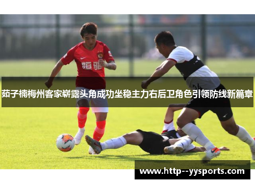 茹子楠梅州客家崭露头角成功坐稳主力右后卫角色引领防线新篇章 茹子楠梅州客家崭露头角成功坐稳主力右后卫角色引领防线新篇章